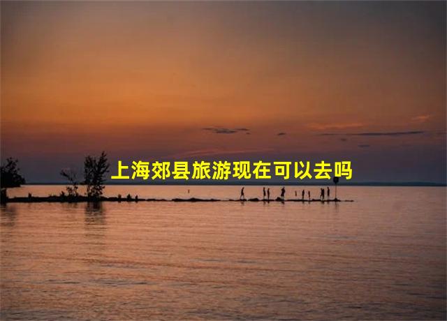 上海郊县旅游现在可以去吗,上海郊县旅游