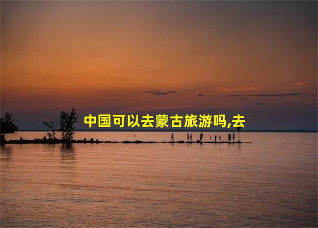 中国可以去蒙古旅游吗,去蒙古旅游方便吗