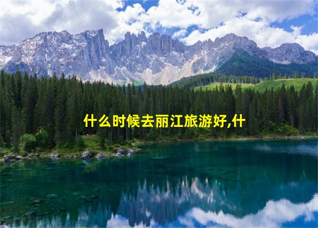 什么时候去丽江旅游好,什么时候去丽江旅游最便宜