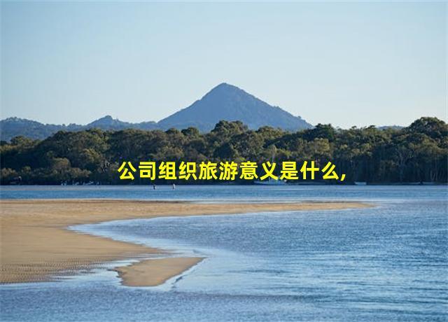 公司组织旅游意义是什么,公司组织旅游意义