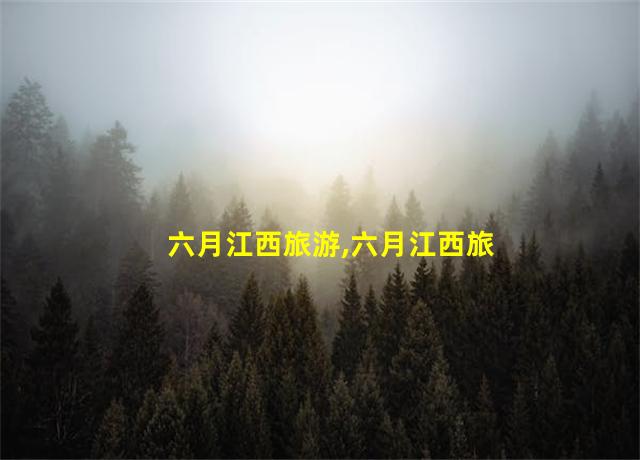 六月江西旅游,六月江西旅游吃住游攻略