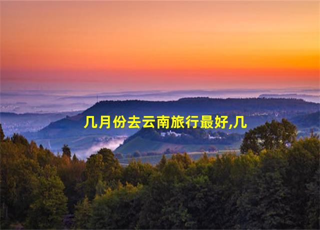 几月份去云南旅行最好,几月份去云南旅游最好