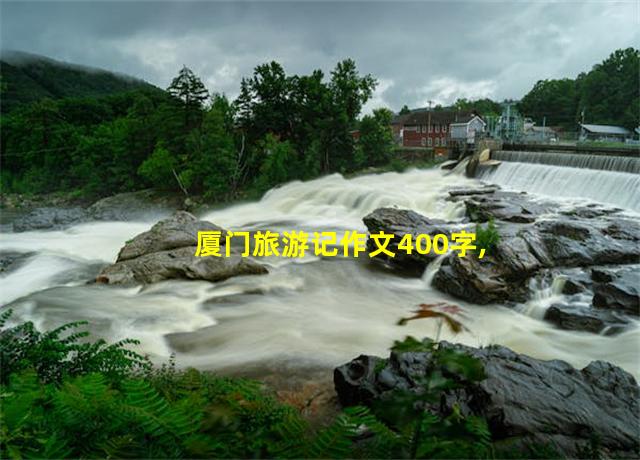 厦门旅游记作文400字,厦门旅游记作文怎么写四年级