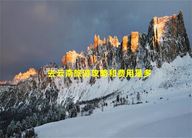 去云南旅游攻略和费用是多少,2020年去云南旅游实用攻略