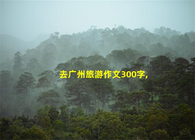 去广州旅游作文300字,去广州旅游作文英语