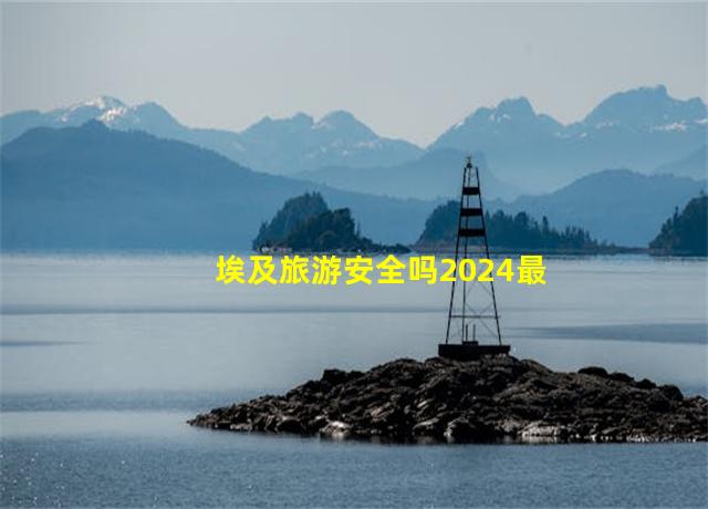 埃及旅游安全吗2024最新消息,埃及旅游注意事项禁忌