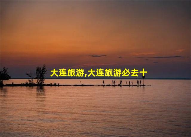 大连旅游,大连旅游必去十大景点