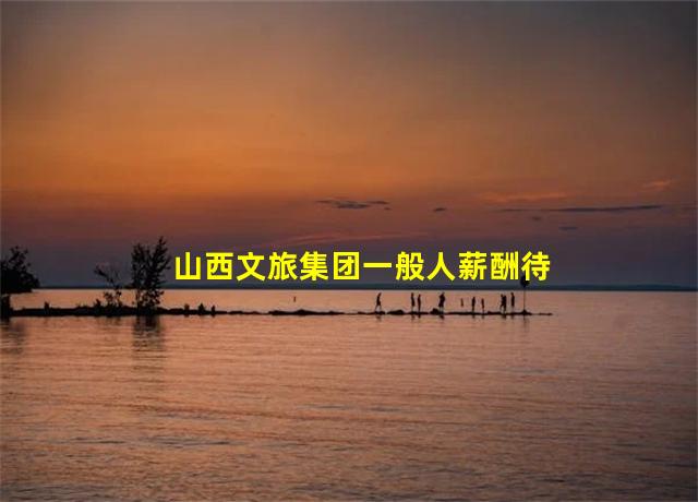 山西文旅集团一般人薪酬待遇