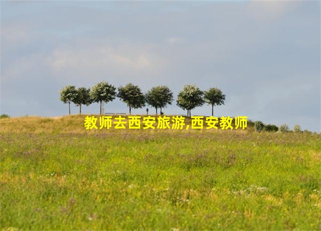 教师去西安旅游,西安教师资格证旅游优惠政策