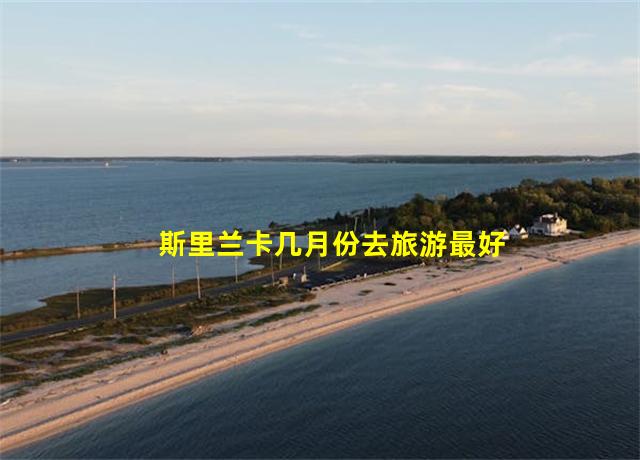 斯里兰卡几月份去旅游最好,斯里兰卡旅游攻略大全