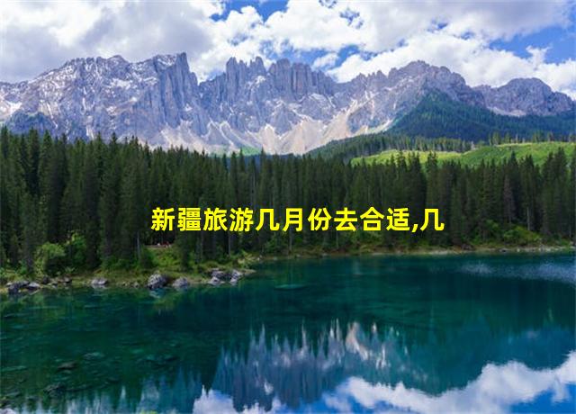 新疆旅游几月份去合适,几月份到新疆旅游最好