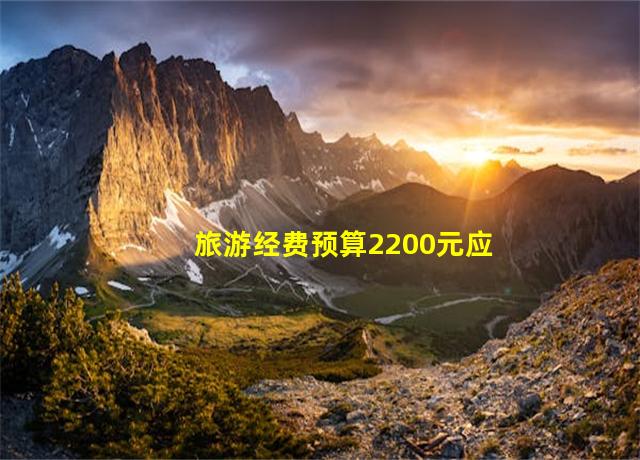 旅游经费预算2200元应该带多少钱合适,旅游经费预算方案