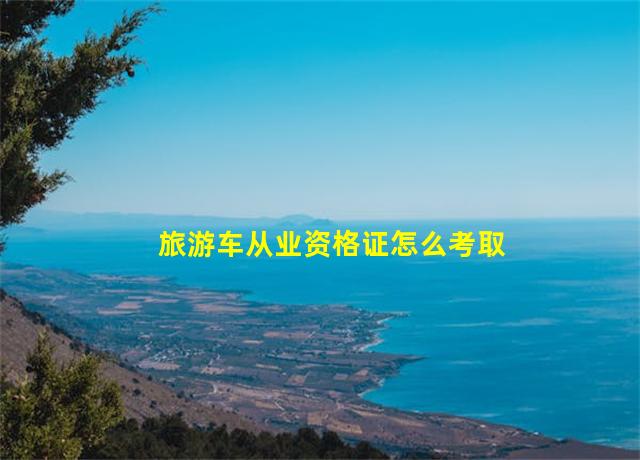 旅游车从业资格证怎么考取,旅游车从业资格证费用一般几万