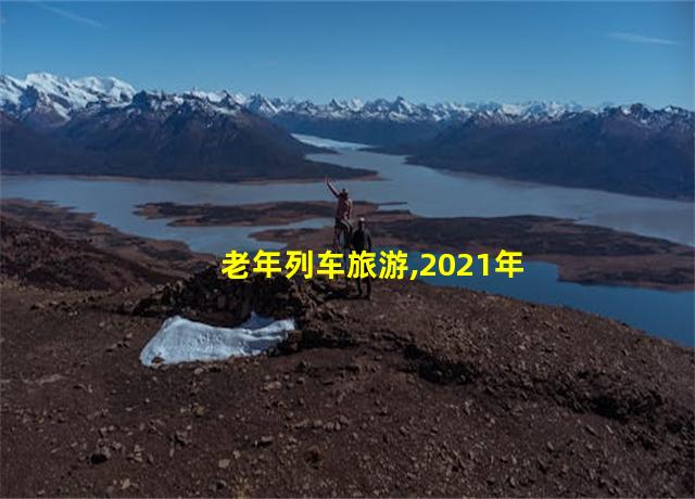 老年列车旅游,2021年老年旅游专列